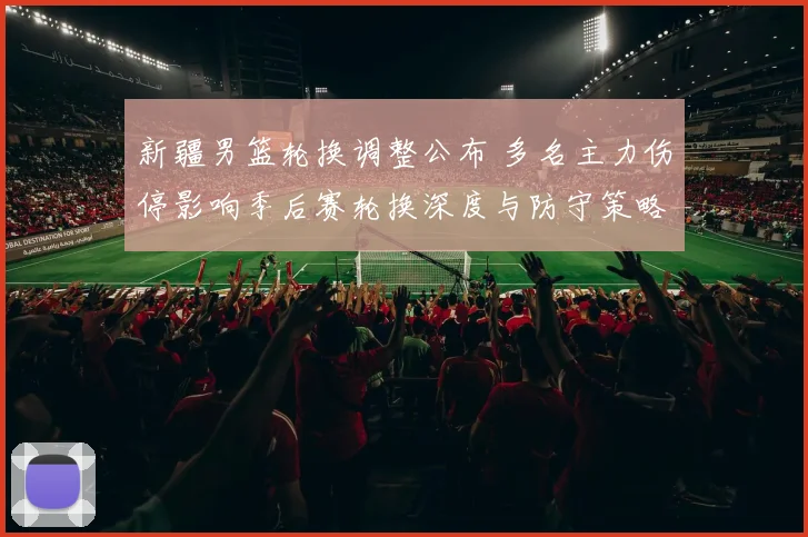 新疆男篮轮换调整公布 多名主力伤停影响季后赛轮换深度与防守策略布置