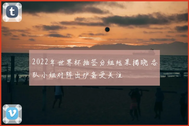 2022年世界杯抽签分组结果揭晓 各队小组对阵出炉备受关注