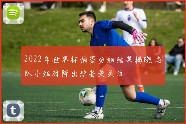 2022年世界杯抽签分组结果揭晓 各队小组对阵出炉备受关注