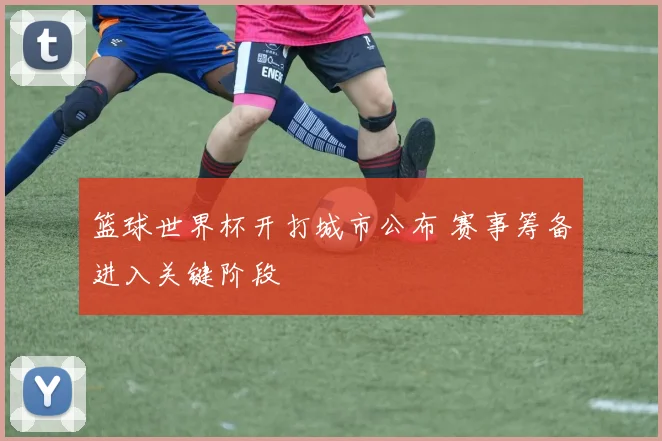 篮球世界杯开打城市公布 赛事筹备进入关键阶段