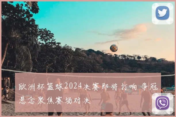 欧洲杯篮球2024决赛即将打响 争冠悬念聚焦赛场对决