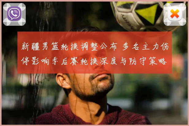 新疆男篮轮换调整公布 多名主力伤停影响季后赛轮换深度与防守策略布置