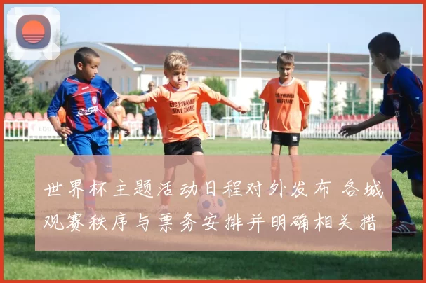 世界杯主题活动日程对外发布 各城观赛秩序与票务安排并明确相关措施