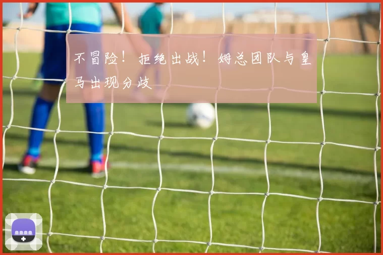 不冒险！拒绝出战！姆总团队与皇马出现分歧