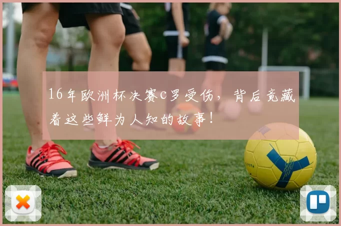 16年欧洲杯决赛c罗受伤，背后竟藏着这些鲜为人知的故事！
