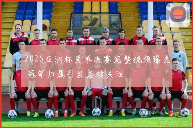 2026亚洲杯男单决赛完整视频曝光 冠军归属引发后续关注